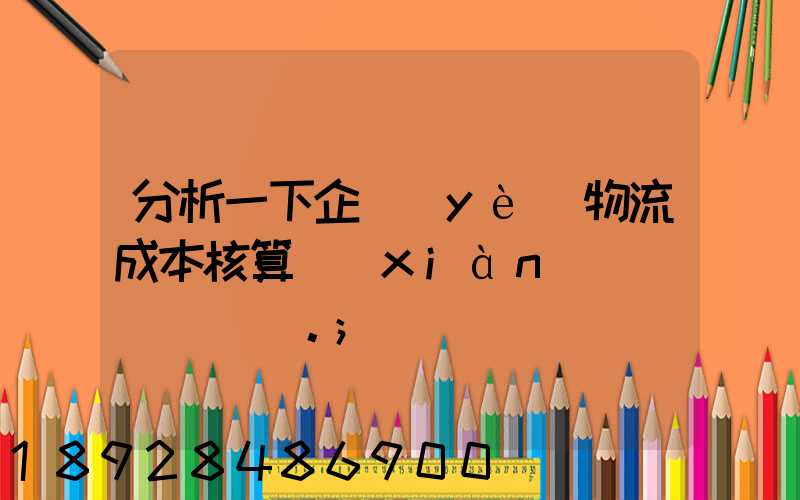 分析一下企業(yè)物流成本核算現(xiàn)狀。